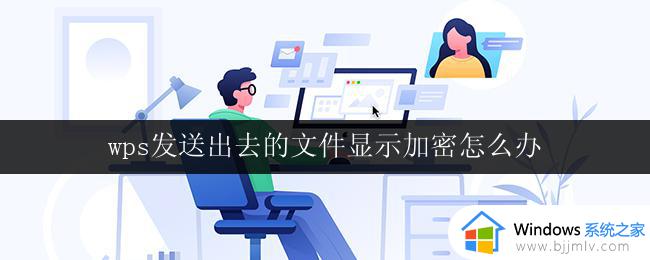 wps发送出去的文件显示加密怎么办 wps发送文件被加密怎么办